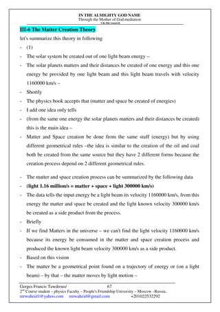 IN THE ALMIGHTY GOD NAME
Through the Mother of God mediation
I do this research
Gerges Francis Tawdrous/
2nd
Course student – physics Faculty – People's Friendship University – Moscow –Russia..
mrwaheid1@yahoo.com mrwaheid@gmail.com +201022532292
67
III-6 The Matter Creation Theory
let's summarize this theory in following
- (1)
- The solar system be created out of one light beam energy –
- The solar planets matters and their distances be created of one energy and this one
energy be provided by one light beam and this light beam travels with velocity
1160000 km/s –
- Shortly
- The physics book accepts that (matter and space be created of energies)
- I add one idea only tells
- (from the same one energy the solar planets matters and their distances be created)
this is the main idea –
- Matter and Space creation be done from the same stuff (energy) but by using
different geometrical rules –the idea is similar to the creation of the oil and coal
both be created from the same source but they have 2 different forms because the
creation process depend on 2 different geometrical rules.
- The matter and space creation process can be summarized by the following data
- (light 1.16 million/s = matter + space + light 300000 km/s)
- The data tells the input energy be a light beam its velocity 1160000 km/s, from this
energy the matter and space be created and the light known velocity 300000 km/s
be created as a side product from the process.
- Briefly
- If we find Matters in the universe – we can't find the light velocity 1160000 km/s
because its energy be consumed in the matter and space creation process and
produced the known light beam velocity 300000 km/s as a side product.
- Based on this vision
- The matter be a geometrical point found on a trajectory of energy or (on a light
beam) – by that – the matter moves by light motion –
 