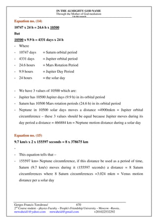 IN THE ALMIGHTY GOD NAME
Through the Mother of God mediation
I do this research
Gerges Francis Tawdrous/
2nd
Course student – physics Faculty – People's Friendship University – Moscow –Russia..
mrwaheid1@yahoo.com mrwaheid@gmail.com +201022532292
670
Equation no. (14)
10747 x 24 h = 24.6 h x 10500
But
10500 x 9.9 h = 4331 days x 24 h
- Where
- 10747 days = Saturn orbital period
- 4331 days = Jupiter orbital period
- 24.6 hours = Mars Rotation Period
- 9.9 hours = Jupiter Day Period
- 24 hours = the solar day
- We have 3 values of 10500 which are:
- Jupiter has 10500 Jupiter days (9.9 h) in its orbital period
- Saturn has 10500 Mars rotation periods (24.6 h) in its orbital period
- Neptune in 10500 solar days moves a distance =4900mkm = Jupiter orbital
circumference – these 3 values should be equal because Jupiter moves during its
day period a distance = 466884 km = Neptune motion distance during a solar day
Equation no. (15)
9.7 km/s x 2 x 155597 seconds = 8 x 378675 km
-
- This equation tells that –
- 155597 km= Neptune circumference, if this distance be used as a period of time,
Saturn (9.7 km/s) moves during it (155597 seconds) a distance = 8 Saturn
circumferences where 8 Saturn circumferences =3.024 mkm = Venus motion
distance per a solar day
 