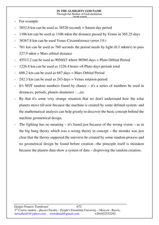 IN THE ALMIGHTY GOD NAME
Through the Mother of God mediation
I do this research
Gerges Francis Tawdrous/
2nd
Course student – physics Faculty – People's Friendship University – Moscow –Russia..
mrwaheid1@yahoo.com mrwaheid@gmail.com +201022532292
672
- For example
- 3852.8 km can be used as 38520 seconds = Saturn day period
- 1106 km can be used as 1106 mkm the distance passed by Venus in 365.25 days
- 38367.8 km can be used Venus Circumference (error 1%)
- 761 km can be used as 760 seconds the period needs by light (0.3 mkm/s) to pass
227.9 mkm = Mars orbital distance
- 45513.2 can be used as 90560/2 where 90560 days = Pluto Orbital Period
- 1226.4 km can be used as 1226.4 hours =8 Pluto days periods total
- 688.2 km can be used as 687 days = Mars Orbital Period
- 242.3 km can be used as 243 days = Venus rotation period
- It's NOT random numbers found by chance – it's a series of numbers be used in
distances, periods, planets diameters ….etc
- By that it's some very strange situation that we don't understand how the solar
planets move till now because the machine is created by some defined system- and
the mathematical analysis can help greatly to discover the basic concept behind the
machine geometrical design.
- The fighting has no meaning – it's found just because of the wrong vision – as in
the big bang theory which was a wrong theory in concept – the mistake was just
clear that the theory supposed the universe be created by some random process and
no geometrical design be found before creation –the principle itself is mistaken
because the planets data show a system of data – disproving the random creation.
 
