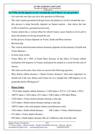 IN THE ALMIGHTY GOD NAME
Through the Mother of God mediation
I do this research
Gerges Francis Tawdrous/
2nd
Course student – physics Faculty – People's Friendship University – Moscow –Russia..
mrwaheid1@yahoo.com mrwaheid@gmail.com +201022532292
673
12-4 Why do the planets revolve around the sun if there's no sun gravity?
- Let's provide one idea can solve this question in following:
- The solar system geometrical design forces the planets to revolve around the sun –
this process is done basically depends on Saturn motion – that shows the rate
(2.48) is found for a geometrical necessity
- Uranus almost has a vertical effect by which Uranus causes Saturn to do its job to
direct the planets revolving around the sun
- In this process Uranus depends on Venus, Earth and Pluto motions
- But basically
- The vertical and horizontal motions harmony depends on the harmony of Earth and
Venus Motions –
- In more clear words
- Venus Mass be = 80% of Earth Mass because of the effect of Uranus orbital
inclination (0.8 degrees) or Uranus inclination be created as a result for this rate of
masses.
- This idea can be more clear when we answer the following question
- Why Saturn orbital distance = Saturn Uranus distance? And more important we
should ask if the sun, Saturn and Uranus be on a straight line (180 degrees) or on
perpendicularity (90 degrees)?
- Please Notice
- 778.6 mkm (Jupiter orbital distance) = 3.024 mkm x 257.4 = 2.57 mkm x 302.5
- 100733 mkm = 149.6 mkm x 671 mkm = 108.2 mkm x 929 mkm Where
- 3.024 mkm = Venus motion distance during a solar day
- 2.574 mkm = Earth motion distance during a solar day
- 100733 mkm = the solar planets orbital circumferences total
- 149.6 mkm = Earth orbital distance 108.2 mkm = Venus orbital distance
- 671 mkm = Venus Jupiter distance
- 929 mkm = Earth Jupiter distance (Be on 2 different sides from the sun)
 