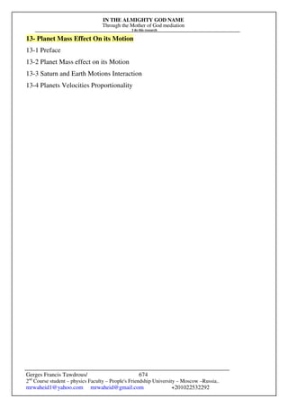 IN THE ALMIGHTY GOD NAME
Through the Mother of God mediation
I do this research
Gerges Francis Tawdrous/
2nd
Course student – physics Faculty – People's Friendship University – Moscow –Russia..
mrwaheid1@yahoo.com mrwaheid@gmail.com +201022532292
674
13- Planet Mass Effect On its Motion
13-1 Preface
13-2 Planet Mass effect on its Motion
13-3 Saturn and Earth Motions Interaction
13-4 Planets Velocities Proportionality
 