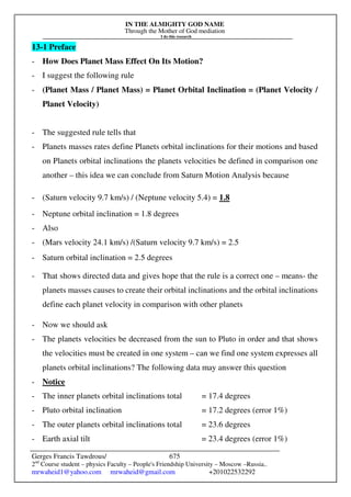 IN THE ALMIGHTY GOD NAME
Through the Mother of God mediation
I do this research
Gerges Francis Tawdrous/
2nd
Course student – physics Faculty – People's Friendship University – Moscow –Russia..
mrwaheid1@yahoo.com mrwaheid@gmail.com +201022532292
675
13-1 Preface
- How Does Planet Mass Effect On Its Motion?
- I suggest the following rule
- (Planet Mass / Planet Mass) = Planet Orbital Inclination = (Planet Velocity /
Planet Velocity)
- The suggested rule tells that
- Planets masses rates define Planets orbital inclinations for their motions and based
on Planets orbital inclinations the planets velocities be defined in comparison one
another – this idea we can conclude from Saturn Motion Analysis because
- (Saturn velocity 9.7 km/s) / (Neptune velocity 5.4) = 1.8
- Neptune orbital inclination = 1.8 degrees
- Also
- (Mars velocity 24.1 km/s) /(Saturn velocity 9.7 km/s) = 2.5
- Saturn orbital inclination = 2.5 degrees
- That shows directed data and gives hope that the rule is a correct one – means- the
planets masses causes to create their orbital inclinations and the orbital inclinations
define each planet velocity in comparison with other planets
- Now we should ask
- The planets velocities be decreased from the sun to Pluto in order and that shows
the velocities must be created in one system – can we find one system expresses all
planets orbital inclinations? The following data may answer this question
- Notice
- The inner planets orbital inclinations total = 17.4 degrees
- Pluto orbital inclination = 17.2 degrees (error 1%)
- The outer planets orbital inclinations total = 23.6 degrees
- Earth axial tilt = 23.4 degrees (error 1%)
 