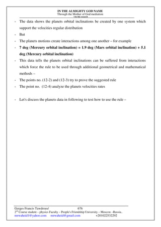 IN THE ALMIGHTY GOD NAME
Through the Mother of God mediation
I do this research
Gerges Francis Tawdrous/
2nd
Course student – physics Faculty – People's Friendship University – Moscow –Russia..
mrwaheid1@yahoo.com mrwaheid@gmail.com +201022532292
676
- The data shows the planets orbital inclinations be created by one system which
support the velocities regular distribution
- But
- The planets motions create interactions among one another – for example
- 7 deg (Mercury orbital inclination) = 1.9 deg (Mars orbital inclination) + 5.1
deg (Mercury orbital inclination)
- This data tells the planets orbital inclinations can be suffered from interactions
which force the rule to be used through additional geometrical and mathematical
methods –
- The points no. (12-2) and (12-3) try to prove the suggested rule
- The point no. (12-4) analyze the planets velocities rates
- Let's discuss the planets data in following to test how to use the rule –
 