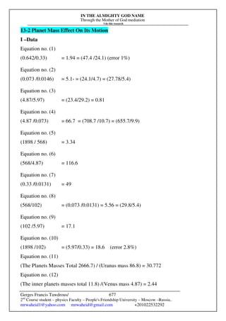 IN THE ALMIGHTY GOD NAME
Through the Mother of God mediation
I do this research
Gerges Francis Tawdrous/
2nd
Course student – physics Faculty – People's Friendship University – Moscow –Russia..
mrwaheid1@yahoo.com mrwaheid@gmail.com +201022532292
677
13-2 Planet Mass Effect On Its Motion
I –Data
Equation no. (1)
(0.642/0.33) = 1.94 = (47.4 /24.1) (error 1%)
Equation no. (2)
(0.073 /0.0146) = 5.1- = (24.1/4.7) = (27.78/5.4)
Equation no. (3)
(4.87/5.97) = (23.4/29.2) = 0.81
Equation no. (4)
(4.87 /0.073) = 66.7 = (708.7 /10.7) = (655.7/9.9)
Equation no. (5)
(1898 / 568) = 3.34
Equation no. (6)
(568/4.87) = 116.6
Equation no. (7)
(0.33 /0.0131) = 49
Equation no. (8)
(568/102) = (0.073 /0.0131) = 5.56 = (29.8/5.4)
Equation no. (9)
(102 /5.97) = 17.1
Equation no. (10)
(1898 /102) = (5.97/0.33) = 18.6 (error 2.8%)
Equation no. (11)
(The Planets Masses Total 2666.7) / (Uranus mass 86.8) = 30.772
Equation no. (12)
(The inner planets masses total 11.8) /(Venus mass 4.87) = 2.44
 