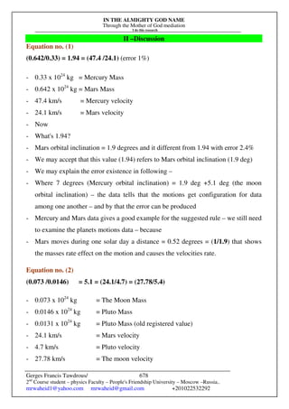 IN THE ALMIGHTY GOD NAME
Through the Mother of God mediation
I do this research
Gerges Francis Tawdrous/
2nd
Course student – physics Faculty – People's Friendship University – Moscow –Russia..
mrwaheid1@yahoo.com mrwaheid@gmail.com +201022532292
678
II –Discussion
Equation no. (1)
(0.642/0.33) = 1.94 = (47.4 /24.1) (error 1%)
- 0.33 x 1024
kg = Mercury Mass
- 0.642 x 1024
kg = Mars Mass
- 47.4 km/s = Mercury velocity
- 24.1 km/s = Mars velocity
- Now
- What's 1.94?
- Mars orbital inclination = 1.9 degrees and it different from 1.94 with error 2.4%
- We may accept that this value (1.94) refers to Mars orbital inclination (1.9 deg)
- We may explain the error existence in following –
- Where 7 degrees (Mercury orbital inclination) = 1.9 deg +5.1 deg (the moon
orbital inclination) – the data tells that the motions get configuration for data
among one another – and by that the error can be produced
- Mercury and Mars data gives a good example for the suggested rule – we still need
to examine the planets motions data – because
- Mars moves during one solar day a distance = 0.52 degrees = (1/1.9) that shows
the masses rate effect on the motion and causes the velocities rate.
Equation no. (2)
(0.073 /0.0146) = 5.1 = (24.1/4.7) = (27.78/5.4)
- 0.073 x 1024
kg = The Moon Mass
- 0.0146 x 1024
kg = Pluto Mass
- 0.0131 x 1024
kg = Pluto Mass (old registered value)
- 24.1 km/s = Mars velocity
- 4.7 km/s = Pluto velocity
- 27.78 km/s = The moon velocity
 