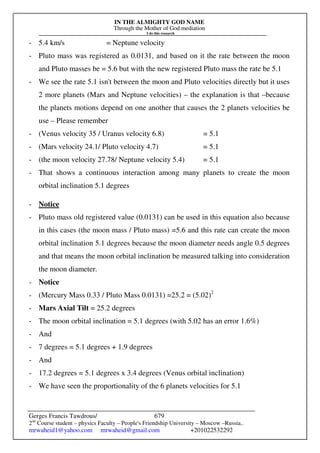 IN THE ALMIGHTY GOD NAME
Through the Mother of God mediation
I do this research
Gerges Francis Tawdrous/
2nd
Course student – physics Faculty – People's Friendship University – Moscow –Russia..
mrwaheid1@yahoo.com mrwaheid@gmail.com +201022532292
679
- 5.4 km/s = Neptune velocity
- Pluto mass was registered as 0.0131, and based on it the rate between the moon
and Pluto masses be = 5.6 but with the new registered Pluto mass the rate be 5.1
- We see the rate 5.1 isn't between the moon and Pluto velocities directly but it uses
2 more planets (Mars and Neptune velocities) – the explanation is that –because
the planets motions depend on one another that causes the 2 planets velocities be
use – Please remember
- (Venus velocity 35 / Uranus velocity 6.8) = 5.1
- (Mars velocity 24.1/ Pluto velocity 4.7) = 5.1
- (the moon velocity 27.78/ Neptune velocity 5.4) = 5.1
- That shows a continuous interaction among many planets to create the moon
orbital inclination 5.1 degrees
- Notice
- Pluto mass old registered value (0.0131) can be used in this equation also because
in this cases (the moon mass / Pluto mass) =5.6 and this rate can create the moon
orbital inclination 5.1 degrees because the moon diameter needs angle 0.5 degrees
and that means the moon orbital inclination be measured talking into consideration
the moon diameter.
- Notice
- (Mercury Mass 0.33 / Pluto Mass 0.0131) =25.2 = (5.02)2
- Mars Axial Tilt = 25.2 degrees
- The moon orbital inclination = 5.1 degrees (with 5.02 has an error 1.6%)
- And
- 7 degrees = 5.1 degrees + 1.9 degrees
- And
- 17.2 degrees = 5.1 degrees x 3.4 degrees (Venus orbital inclination)
- We have seen the proportionality of the 6 planets velocities for 5.1
 