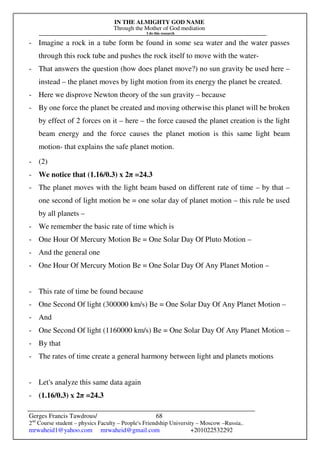 IN THE ALMIGHTY GOD NAME
Through the Mother of God mediation
I do this research
Gerges Francis Tawdrous/
2nd
Course student – physics Faculty – People's Friendship University – Moscow –Russia..
mrwaheid1@yahoo.com mrwaheid@gmail.com +201022532292
68
- Imagine a rock in a tube form be found in some sea water and the water passes
through this rock tube and pushes the rock itself to move with the water-
- That answers the question (how does planet move?) no sun gravity be used here –
instead – the planet moves by light motion from its energy the planet be created.
- Here we disprove Newton theory of the sun gravity – because
- By one force the planet be created and moving otherwise this planet will be broken
by effect of 2 forces on it – here – the force caused the planet creation is the light
beam energy and the force causes the planet motion is this same light beam
motion- that explains the safe planet motion.
- (2)
- We notice that (1.16/0.3) x 2π =24.3
- The planet moves with the light beam based on different rate of time – by that –
one second of light motion be = one solar day of planet motion – this rule be used
by all planets –
- We remember the basic rate of time which is
- One Hour Of Mercury Motion Be = One Solar Day Of Pluto Motion –
- And the general one
- One Hour Of Mercury Motion Be = One Solar Day Of Any Planet Motion –
- This rate of time be found because
- One Second Of light (300000 km/s) Be = One Solar Day Of Any Planet Motion –
- And
- One Second Of light (1160000 km/s) Be = One Solar Day Of Any Planet Motion –
- By that
- The rates of time create a general harmony between light and planets motions
- Let's analyze this same data again
- (1.16/0.3) x 2π =24.3
 