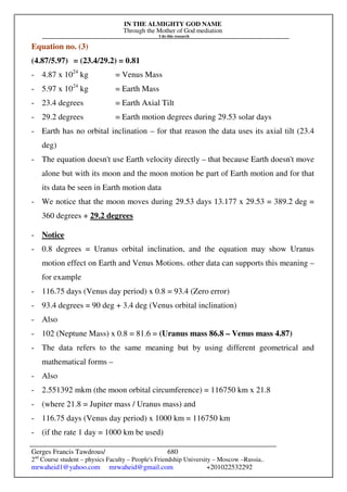 IN THE ALMIGHTY GOD NAME
Through the Mother of God mediation
I do this research
Gerges Francis Tawdrous/
2nd
Course student – physics Faculty – People's Friendship University – Moscow –Russia..
mrwaheid1@yahoo.com mrwaheid@gmail.com +201022532292
680
Equation no. (3)
(4.87/5.97) = (23.4/29.2) = 0.81
- 4.87 x 1024
kg = Venus Mass
- 5.97 x 1024
kg = Earth Mass
- 23.4 degrees = Earth Axial Tilt
- 29.2 degrees = Earth motion degrees during 29.53 solar days
- Earth has no orbital inclination – for that reason the data uses its axial tilt (23.4
deg)
- The equation doesn't use Earth velocity directly – that because Earth doesn't move
alone but with its moon and the moon motion be part of Earth motion and for that
its data be seen in Earth motion data
- We notice that the moon moves during 29.53 days 13.177 x 29.53 = 389.2 deg =
360 degrees + 29.2 degrees
- Notice
- 0.8 degrees = Uranus orbital inclination, and the equation may show Uranus
motion effect on Earth and Venus Motions. other data can supports this meaning –
for example
- 116.75 days (Venus day period) x 0.8 = 93.4 (Zero error)
- 93.4 degrees = 90 deg + 3.4 deg (Venus orbital inclination)
- Also
- 102 (Neptune Mass) x 0.8 = 81.6 = (Uranus mass 86.8 – Venus mass 4.87)
- The data refers to the same meaning but by using different geometrical and
mathematical forms –
- Also
- 2.551392 mkm (the moon orbital circumference) = 116750 km x 21.8
- (where 21.8 = Jupiter mass / Uranus mass) and
- 116.75 days (Venus day period) x 1000 km = 116750 km
- (if the rate 1 day = 1000 km be used)
 