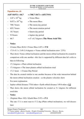 IN THE ALMIGHTY GOD NAME
Through the Mother of God mediation
I do this research
Gerges Francis Tawdrous/
2nd
Course student – physics Faculty – People's Friendship University – Moscow –Russia..
mrwaheid1@yahoo.com mrwaheid@gmail.com +201022532292
681
Equation no. (4)
(4.87 /0.073) = 66.7 = (708.7 /10.7) = (655.7/9.9)
- 4.87 x 1024
kg = Venus Mass
- 0.073 x 1024
kg = The moon Mass
- 708.7 hours = The moon day period
- 655.7 hours = The moon rotation period
- 10.7 hours = Saturn day period
- 9.9 hours = Jupiter day period
- 66.7 = π2
x 6.7 degrees (The Moon Axial Tilt)
- Notice
- (Uranus Mass 86.8) / (Venus Mass 4.87) = 17.8
- 17.8 =5.1 x 3.49 (3.4 degrees = Venus orbital inclination error 2.5%)
- That shows Venus orbital inclination and the moon orbital inclination be created in
comparison with one another –this fact is supported by different data let's refer to
then in following
- 17.2 degrees = Pluto orbital inclination
- 17.4 degrees = The inner planets orbital inclinations total
- 17.2 hours = Uranus Day Period
- The data be created similar to one another because of the wide interaction behind
the moon orbital inclination creation – as the planets velocities show
- For more explanation
- Jupiter orbital distance 778.6 mkm = Earth orbital distance 149.6 mkm x 5.2
- That shows the moon orbital inclination be created as 5.1 degrees for different
used data
- Notice
- (Neptune Mass 102) / (Earth Mass 5.97) = 17.1
- The rate 17.1 is more near to 17.2 deg (Pluto orbital inclination), we will discuss
later
 