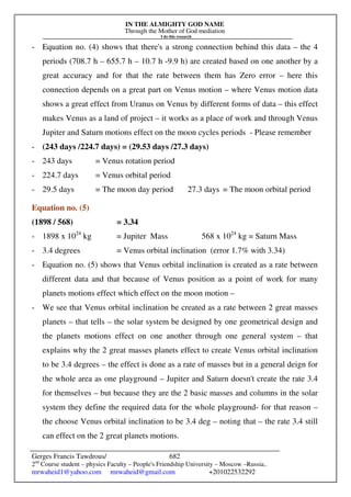 IN THE ALMIGHTY GOD NAME
Through the Mother of God mediation
I do this research
Gerges Francis Tawdrous/
2nd
Course student – physics Faculty – People's Friendship University – Moscow –Russia..
mrwaheid1@yahoo.com mrwaheid@gmail.com +201022532292
682
- Equation no. (4) shows that there's a strong connection behind this data – the 4
periods (708.7 h – 655.7 h – 10.7 h -9.9 h) are created based on one another by a
great accuracy and for that the rate between them has Zero error – here this
connection depends on a great part on Venus motion – where Venus motion data
shows a great effect from Uranus on Venus by different forms of data – this effect
makes Venus as a land of project – it works as a place of work and through Venus
Jupiter and Saturn motions effect on the moon cycles periods - Please remember
- (243 days /224.7 days) = (29.53 days /27.3 days)
- 243 days = Venus rotation period
- 224.7 days = Venus orbital period
- 29.5 days = The moon day period 27.3 days = The moon orbital period
Equation no. (5)
(1898 / 568) = 3.34
- 1898 x 1024
kg = Jupiter Mass 568 x 1024
kg = Saturn Mass
- 3.4 degrees = Venus orbital inclination (error 1.7% with 3.34)
- Equation no. (5) shows that Venus orbital inclination is created as a rate between
different data and that because of Venus position as a point of work for many
planets motions effect which effect on the moon motion –
- We see that Venus orbital inclination be created as a rate between 2 great masses
planets – that tells – the solar system be designed by one geometrical design and
the planets motions effect on one another through one general system – that
explains why the 2 great masses planets effect to create Venus orbital inclination
to be 3.4 degrees – the effect is done as a rate of masses but in a general deign for
the whole area as one playground – Jupiter and Saturn doesn't create the rate 3.4
for themselves – but because they are the 2 basic masses and columns in the solar
system they define the required data for the whole playground- for that reason –
the choose Venus orbital inclination to be 3.4 deg – noting that – the rate 3.4 still
can effect on the 2 great planets motions.
 