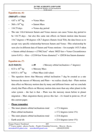 IN THE ALMIGHTY GOD NAME
Through the Mother of God mediation
I do this research
Gerges Francis Tawdrous/
2nd
Course student – physics Faculty – People's Friendship University – Moscow –Russia..
mrwaheid1@yahoo.com mrwaheid@gmail.com +201022532292
683
Equation no. (6)
(568/4.87) = 116.6
- 4.87 x 1024
kg = Venus Mass
- 568 x 1024
kg = Saturn Mass
- 116.75 days = Venus day period
- The rate 116.6 between Saturn and Venus masses can cause Venus day period to
be 116.75 days – but also this same rate effects on Saturn motion data because
116.7 degrees = 90 degrees +26.7 degrees (Saturn Axial Tilt), the data forces us to
accept very specific relationship between Saturn and Venus –This relationship be
seen also in different data of Saturn and Venus motions – for example 1433.5 mkm
= Saturn orbital distance = (37862 km)2
where 38025 km = Venus Circumference
(error 0.4%) – Also – (12104 km Venus diameter)2
= 120536 km Saturn diameter
Equation no. (7)
(0.33 /0.0131) = 49 ( Mercury orbital inclination = 7 degrees)
- 0.33 x 1024
kg = Mercury Mass
- 0.0131 x 1024
kg = Pluto Mass (old value)
- The equation shows that Mercury orbital inclination 7 deg be created as a rate
between the masses of Mercury and Pluto – we realize clearly that – Pluto motion
data effect on Mercury motion data by many and different forms- and we conclude
clearly that Pluto effects on Mercury motion data more than any other planet in the
solar system – the fact is that – Pluto was the mercury moon before te planet
migration – Mars migration theory proves this fact – it's found in point no. (9) of
this current paper.
- Please remember
- The inner planets orbital inclinations total = 17.4 degrees
- Pluto orbital inclination = 17.2 degrees (error 1%)
- The outer planets orbital inclinations total = 23.6 degrees
- Earth axial tilt = 23.4 degrees (error 1%)
 