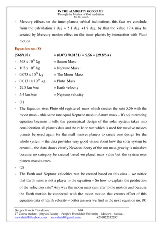 IN THE ALMIGHTY GOD NAME
Through the Mother of God mediation
I do this research
Gerges Francis Tawdrous/
2nd
Course student – physics Faculty – People's Friendship University – Moscow –Russia..
mrwaheid1@yahoo.com mrwaheid@gmail.com +201022532292
684
- Mercury effects on the inner planets orbital inclinations, this fact we conclude
from the calculation 7 deg = 5.1 deg +1.9 deg, by that the value 17.4 may be
created by Mercury motion effect on the inner planets by interaction with Pluto
motion.
Equation no. (8)
(568/102) = (0.073 /0.0131) = 5.56 = (29.8/5.4)
- 568 x 1024
kg = Saturn Mass
- 102 x 1024
kg = Neptune Mass
- 0.073 x 1024
kg = The Moon Mass
- 0.0131 x 1024
kg = Pluto Mass
- 29.8 km /sec = Earth velocity
- 5.4 km /sec = Neptune velocity
- (1)
- The Equation uses Pluto old registered mass which creates the rate 5.56 with the
moon mass – this same rate equal Neptune mass to Saturn mass – it's so interesting
equation because it tells the geometrical design of the solar system takes into
consideration all planets data and the rule or rate which is used for massive masses
planets be used again for the mall masses planets to create one design for the
whole system – the data provides very good vision about how the solar system be
created – the data shows clearly Newton theory of the sun mass gravity is mistaken
because no category be created based on planet mass value but the system uses
planets masses rates.
- (2)
- The Earth and Neptune velocities rate be created based on this data – we notice
that Earth mass is not a player in the equation – So how to explain the production
of the velocities rate? Any way the moon mass can refer to the motion and because
the Earth motion be connected with the moon motion that creates effect of this
equation data of Earth velocity – better answer we find in the next equation no. (9)
 