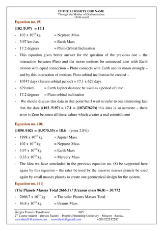 IN THE ALMIGHTY GOD NAME
Through the Mother of God mediation
I do this research
Gerges Francis Tawdrous/
2nd
Course student – physics Faculty – People's Friendship University – Moscow –Russia..
mrwaheid1@yahoo.com mrwaheid@gmail.com +201022532292
685
Equation no. (9)
(102 /5.97) = 17.1
- 102 x 1024
kg = Neptune Mass
- 5.97 km /sec = Earth Mass
- 17.2 degrees = Pluto Orbital Inclination
- This equation gives better answer for the question of the previous one – the
interaction between Pluto and the moon motions be connected also with Earth
motion with equal connection – Pluto connects with Earth and its moon strongly –
and by this interaction of motions Pluto orbital inclination be created –
- 10747 days (Saturn orbital period) = 17.1 x 629 days
- 629 mkm = Earth Jupiter distance be used as a period of time
- 17.2 degrees = Pluto orbital inclination
- We should discuss this data in that point but I want to refer to one interesting fact
that the data ((102 /5.97) = 17.1 = (10747/629)) this data is so accurate – there
error is Zero between all these values which creates a real astonishment
Equation no. (10)
(1898 /102) = (5.97/0.33) = 18.6 (error 2.8%)
- 1898 x 1024
kg = Jupiter Mass
- 102 x 1024
kg = Neptune Mass
- 5.97 x 1024
kg = Earth Mass
- 0.33 x 1024
kg = Mercury Mass
- The idea we have concluded in the previous equation no. (8) be supported here
again by this equation – the rates be used by the massive masses planets be used
again by small masses planets to create one geometrical design for the system.
Equation no. (11)
(The Planets Masses Total 2666.7) / (Uranus mass 86.8) = 30.772
- 2666.7 x 1024
kg = The solar Planets Masses Total
- 86.8 x 1024
kg = Uranus Mass
 