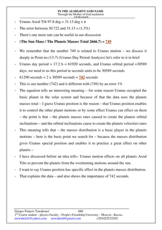 IN THE ALMIGHTY GOD NAME
Through the Mother of God mediation
I do this research
Gerges Francis Tawdrous/
2nd
Course student – physics Faculty – People's Friendship University – Moscow –Russia..
mrwaheid1@yahoo.com mrwaheid@gmail.com +201022532292
686
- Uranus Axial Tilt 97.8 deg = 31.13 deg x π
- The error between 30.722 and 31.13 = (1.3%)
- There's one more rate can be useful in our discussion
- (The Sun Mass / The Planets Masses Total 2666.7) = 749
- We remember that the number 749 is related to Uranus motion – we discuss it
deeply in Point no.(13-7) (Uranus Day Period Analysis) let's refer to it in brief
- Uranus day period = 17.2 h = 61920 seconds, and Uranus orbital period =30589
days, we need to us this period in seconds units to be 30589 seconds
- 61290 seconds = 2 x 30589 seconds + 742 seconds
- This is our number (742) and it different with (749) by an error 1%
- The equation tells an interesting meaning – for some reason Uranus occupied the
basic planet in the solar system and because of that the data uses the planets
masses total – I guess Uranus position is the reason – that Uranus position enables
it to control the other planet motions or by some effect Uranus can effect on them
– the point is that – the planets masses rates caused to create the planets orbital
inclinations – and the orbital inclinations cause to create the planets velocities rates
- This meaning tells that – the masses distribution is a basic player in the planets
motions – here is the basic point we search for – because the masses distribution
gives Uranus special position and enables it to practice a great effect on other
planets –
- I have discussed before an idea tells– Uranus motion effects on all planets Axial
Tilts to prevent the planets from the overturning motions around the sun.
- I want to say Uranus position has specific effect in the planets masses distribution.
- That explains the data – and also shows the importance of 742 seconds.
 