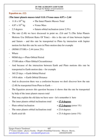 IN THE ALMIGHTY GOD NAME
Through the Mother of God mediation
I do this research
Gerges Francis Tawdrous/
2nd
Course student – physics Faculty – People's Friendship University – Moscow –Russia..
mrwaheid1@yahoo.com mrwaheid@gmail.com +201022532292
687
Equation no. (12)
(The inner planets masses total 11.8) /(Venus mass 4.87) = 2.44
- 11.8 x 1024
kg = The Inner Planets Masses Total
- 4.87 x 1024
kg = Venus Mass
- 2.5 degrees = Saturn orbital inclination (error 2.5%)
- The rate (2.48) we have discussed in point no. (5,6 and 7) (The Solar Planets
Motions Use Different Rates Of Time) – this is the rate of time between Jupiter
and Saturn – and this rate be transported to Pluto by interaction with Jupiter
motion for that this rate be seen in Pluto motion data for example
- (90560 /37100) = 2.44 (error 2%)
- Where
- 90560 days = Pluto Orbital Period
- 37100 mkm = Pluto Orbital Circumference
- And because of the interaction between Earth and Pluto motions this rate be
transported to Earth motion data – for example
- 365.25 days = Earth Orbital Period
- 149.6 mkm = Earth Orbital Distance
- And in discussion there was a confusion because we don't discover how the rate
(2.48) be transported from Pluto to Earth -
- The Equation answers this question because it shows that the rate be transported
by help of the inner planets masses total
- That may explain the old data we have seen – let's remember it here
- The inner planets orbital inclinations total = 17.4 degrees
- Pluto orbital inclination = 17.2 degrees (error 1%)
- The outer planets orbital inclinations total = 23.6 degrees
- Earth axial tilt = 23.4 degrees (error 1%)
 