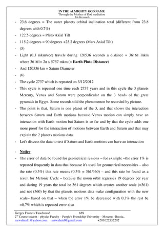 IN THE ALMIGHTY GOD NAME
Through the Mother of God mediation
I do this research
Gerges Francis Tawdrous/
2nd
Course student – physics Faculty – People's Friendship University – Moscow –Russia..
mrwaheid1@yahoo.com mrwaheid@gmail.com +201022532292
689
- 23.6 degrees = The outer planets orbital inclination total (different from 23.8
degrees with 0.7%)
- 122.5 degrees = Pluto Axial Tilt
- 115.2 degrees = 90 degrees +25.2 degrees (Mars Axial Tilt)
- (5)
- Light (0.3 mkm/sec) travels during 120536 seconds a distance = 36161 mkm
where 36161= 2π x 5757 mkm (= Earth Pluto Distance)
- And 120536 km = Saturn Diameter
- (6)
- The cycle 2737 which is repeated on 3/12/2012
- This cycle is repeated one time each 2737 years and in this cycle the 3 planets
Mercury, Venus and Saturn were perpendicular on the 3 heads of the great
pyramids in Egypt. Some records told the phenomenon be recorded by picture.
- The point is that, Saturn is one planet of the 3, and that shows the interaction
between Saturn and Earth motions because Venus motion can simply have an
interaction with Earth motion but Saturn is so far and by that the cycle adds one
more proof for the interaction of motions between Earth and Saturn and that may
explain the 2 planets motions data.
- Let's discuss the data to test if Saturn and Earth motions can have an interaction
- Notice
- The error of data be found for geometrical reasons – for example –the error 1% is
repeated frequently in data that because it's used for geometrical necessities – also
the rate (0.3%) this rate means (0.3% = 361/360) – and this rate be found as a
result for Metonic Cycle – because the moon orbit regresses 19 degrees per year
and during 19 years the total be 361 degrees which creates another scale (=361)
and not (360) by that the planets motions data make configuration with the new
scale– based on that – when the error 1% be decreased with 0.3% the rest be
=0.7% which is repeated error also
 