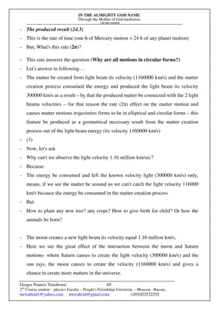 IN THE ALMIGHTY GOD NAME
Through the Mother of God mediation
I do this research
Gerges Francis Tawdrous/
2nd
Course student – physics Faculty – People's Friendship University – Moscow –Russia..
mrwaheid1@yahoo.com mrwaheid@gmail.com +201022532292
69
- The produced result (24.3)
- This is the rate of time (one h of Mercury motion = 24 h of any planet motion)
- But, What's this rate (2π)?
- This rate answers the question (Why are all motions in circular forms?)
- Let's answer in following…
- The matter be created from light beam its velocity (1160000 km/s) and the matter
creation process consumed the energy and produced the light beam its velocity
300000 km/s as a result – by that the produced matter be connected with the 2 light
beams velocities – for that reason the rate (2π) effect on the matter motion and
causes matter motions trajectories forms to be in elliptical and circular forms – this
feature be produced as a geometrical necessary result from the matter creation
process out of the light beam energy (its velocity 1160000 km/s)
- (3)
- Now, let's ask
- Why can't we observe the light velocity 1.16 million km/sec?
- Because
- The energy be consumed and left the known velocity light (300000 km/s) only,
means, if we see the matter be around us we can't catch the light velocity 116000
km/s because the energy be consumed in the matter creation process
- But
- How to plant any new tree? any crops? How to give birth for child? Or how the
animals be born?
- The moon creates a new light beam its velocity equal 1.16 million km/s,
- Here we see the great effect of the interaction between the moon and Saturn
motions- where Saturn causes to create the light velocity (300000 km/s) and the
sun rays, the moon causes to create the velocity (1160000 km/s) and gives a
chance to create more matters in the universe.
 