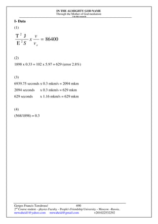 IN THE ALMIGHTY GOD NAME
Through the Mother of God mediation
I do this research
Gerges Francis Tawdrous/
2nd
Course student – physics Faculty – People's Friendship University – Moscow –Russia..
mrwaheid1@yahoo.com mrwaheid@gmail.com +201022532292
690
I- Data
(1)
86400
E
J
T
2
2
=
e
v
v
x
S
(2)
1898 x 0.33 = 102 x 5.97 = 629 (error 2.8%)
(3)
6939.75 seconds x 0.3 mkm/s = 2094 mkm
2094 seconds x 0.3 mkm/s = 629 mkm
629 seconds x 1.16 mkm/s = 629 mkm
(4)
(568/1898) = 0.3
 