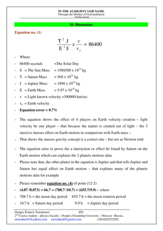 IN THE ALMIGHTY GOD NAME
Through the Mother of God mediation
I do this research
Gerges Francis Tawdrous/
2nd
Course student – physics Faculty – People's Friendship University – Moscow –Russia..
mrwaheid1@yahoo.com mrwaheid@gmail.com +201022532292
691
II- Discussion
Equation no. (1)
86400
E
J
T
2
2
=
e
v
v
x
S
- Where
- 86400 seconds =The Solar Day
- S = The Sun Mass = 1988500 x 1024
kg
- T = Saturn Mass = 568 x 1024
kg
- J = Jupiter Mass = 1898 x 1024
kg
- E = Earth Mass = 5.97 x 1024
kg
- v = Light known velocity =300000 km/sec
- ve = Earth velocity
- Equation error = 0.7%
- The equation shows the effect of 4 players on Earth velocity creation – light
velocity be one player – that because the matter is created out of light – the 3
massive masses effect on Earth motion in comparison with Earth mass –
- That shows the masses gravity concept is a correct one – but not as Newton told.
- The equation aims to prove the a interaction or effect be found by Saturn on the
Earth motion which can explains the 2 planets motions data
- Please note that, the other planet in the equation is Jupiter and that tells Jupiter and
Saturn has equal effect on Earth motion – that explains many of the planets
motions data for example
- Please remember equation no. (4) of point (12-2)
- (4.87 /0.073) = 66.7 = (708.7 /10.7) = (655.7/9.9) – where
- 708.7 h = the moon day period 655.7 h = the moon rotation period
- 10.7 h = Saturn day period 9.9 h = Jupiter day period
 