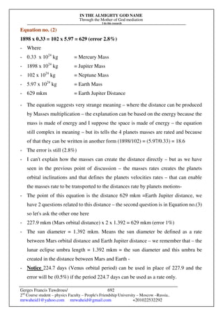 IN THE ALMIGHTY GOD NAME
Through the Mother of God mediation
I do this research
Gerges Francis Tawdrous/
2nd
Course student – physics Faculty – People's Friendship University – Moscow –Russia..
mrwaheid1@yahoo.com mrwaheid@gmail.com +201022532292
692
Equation no. (2)
1898 x 0.33 = 102 x 5.97 = 629 (error 2.8%)
- Where
- 0.33 x 1024
kg = Mercury Mass
- 1898 x 1024
kg = Jupiter Mass
- 102 x 1024
kg = Neptune Mass
- 5.97 x 1024
kg = Earth Mass
- 629 mkm = Earth Jupiter Distance
- The equation suggests very strange meaning – where the distance can be produced
by Masses multiplication – the explanation can be based on the energy because the
mass is made of energy and I suppose the space is made of energy – the equation
still complex in meaning – but its tells the 4 planets masses are rated and because
of that they can be written in another form (1898/102) = (5.97/0.33) = 18.6
- The error is still (2.8%)
- I can't explain how the masses can create the distance directly – but as we have
seen in the previous point of discussion – the masses rates creates the planets
orbital inclinations and that defines the planets velocities rates – that can enable
the masses rate to be transported to the distances rate by planets motions-
- The point of this equation is the distance 629 mkm =Earth Jupiter distance, we
have 2 questions related to this distance – the second question is in Equation no.(3)
so let's ask the other one here
- 227.9 mkm (Mars orbital distance) x 2 x 1.392 = 629 mkm (error 1%)
- The sun diameter = 1.392 mkm. Means the sun diameter be defined as a rate
between Mars orbital distance and Earth Jupiter distance – we remember that – the
lunar eclipse umbra length = 1.392 mkm = the sun diameter and this umbra be
created in the distance between Mars and Earth -
- Notice 224.7 days (Venus orbital period) can be used in place of 227.9 and the
error will be (0.5%) if the period 224.7 days can be used as a rate only.
 