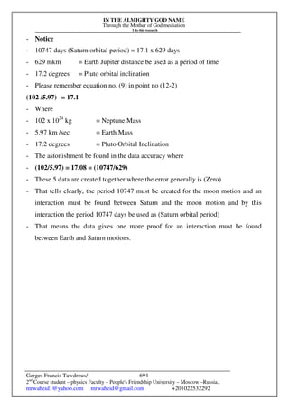 IN THE ALMIGHTY GOD NAME
Through the Mother of God mediation
I do this research
Gerges Francis Tawdrous/
2nd
Course student – physics Faculty – People's Friendship University – Moscow –Russia..
mrwaheid1@yahoo.com mrwaheid@gmail.com +201022532292
694
- Notice
- 10747 days (Saturn orbital period) = 17.1 x 629 days
- 629 mkm = Earth Jupiter distance be used as a period of time
- 17.2 degrees = Pluto orbital inclination
- Please remember equation no. (9) in point no (12-2)
(102 /5.97) = 17.1
- Where
- 102 x 1024
kg = Neptune Mass
- 5.97 km /sec = Earth Mass
- 17.2 degrees = Pluto Orbital Inclination
- The astonishment be found in the data accuracy where
- (102/5.97) = 17.08 = (10747/629)
- These 5 data are created together where the error generally is (Zero)
- That tells clearly, the period 10747 must be created for the moon motion and an
interaction must be found between Saturn and the moon motion and by this
interaction the period 10747 days be used as (Saturn orbital period)
- That means the data gives one more proof for an interaction must be found
between Earth and Saturn motions.
 