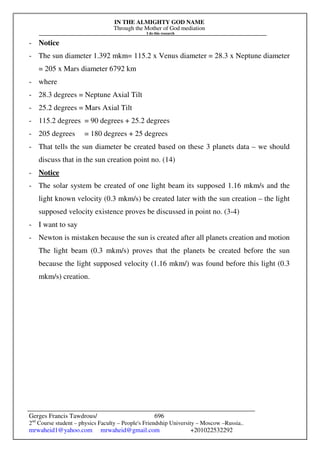 IN THE ALMIGHTY GOD NAME
Through the Mother of God mediation
I do this research
Gerges Francis Tawdrous/
2nd
Course student – physics Faculty – People's Friendship University – Moscow –Russia..
mrwaheid1@yahoo.com mrwaheid@gmail.com +201022532292
696
- Notice
- The sun diameter 1.392 mkm= 115.2 x Venus diameter = 28.3 x Neptune diameter
= 205 x Mars diameter 6792 km
- where
- 28.3 degrees = Neptune Axial Tilt
- 25.2 degrees = Mars Axial Tilt
- 115.2 degrees = 90 degrees + 25.2 degrees
- 205 degrees = 180 degrees + 25 degrees
- That tells the sun diameter be created based on these 3 planets data – we should
discuss that in the sun creation point no. (14)
- Notice
- The solar system be created of one light beam its supposed 1.16 mkm/s and the
light known velocity (0.3 mkm/s) be created later with the sun creation – the light
supposed velocity existence proves be discussed in point no. (3-4)
- I want to say
- Newton is mistaken because the sun is created after all planets creation and motion
The light beam (0.3 mkm/s) proves that the planets be created before the sun
because the light supposed velocity (1.16 mkm/) was found before this light (0.3
mkm/s) creation.
 