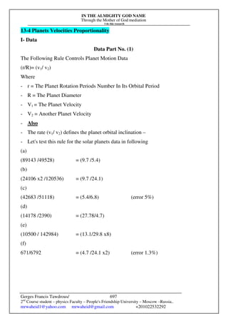 IN THE ALMIGHTY GOD NAME
Through the Mother of God mediation
I do this research
Gerges Francis Tawdrous/
2nd
Course student – physics Faculty – People's Friendship University – Moscow –Russia..
mrwaheid1@yahoo.com mrwaheid@gmail.com +201022532292
697
13-4 Planets Velocities Proportionality
I- Data
Data Part No. (1)
The Following Rule Controls Planet Motion Data
(r/R)= (v1/ v2)
Where
- r = The Planet Rotation Periods Number In Its Orbital Period
- R = The Planet Diameter
- V1 = The Planet Velocity
- V2 = Another Planet Velocity
- Also
- The rate (v1/ v2) defines the planet orbital inclination –
- Let's test this rule for the solar planets data in following
(a)
(89143 /49528) = (9.7 /5.4)
(b)
(24106 x2 /120536) = (9.7 /24.1)
(c)
(42683 /51118) = (5.4/6.8) (error 5%)
(d)
(14178 /2390) = (27.78/4.7)
(e)
(10500 / 142984) = (13.1/29.8 x8)
(f)
671/6792 = (4.7 /24.1 x2) (error 1.3%)
 