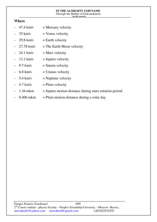 IN THE ALMIGHTY GOD NAME
Through the Mother of God mediation
I do this research
Gerges Francis Tawdrous/
2nd
Course student – physics Faculty – People's Friendship University – Moscow –Russia..
mrwaheid1@yahoo.com mrwaheid@gmail.com +201022532292
699
Where
- 47.4 km/s = Mercury velocity
- 35 km/s = Venus velocity
- 29.8 km/s = Earth velocity
- 27.78 km/s = The Earth Moon velocity
- 24.1 km/s = Mars velocity
- 13.1 km/s = Jupiter velocity
- 9.7 km/s = Saturn velocity
- 6.8 km/s = Uranus velocity
- 5.4 km/s = Neptune velocity
- 4.7 km/s = Pluto velocity
- 1.16 mkm = Jupiter motion distance during mars rotation period
- 0.406 mkm = Pluto motion distance during a solar day
 