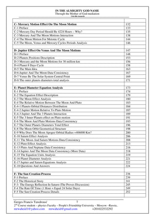 IN THE ALMIGHTY GOD NAME
Through the Mother of God mediation
I do this research
Gerges Francis Tawdrous/
2nd
Course student – physics Faculty – People's Friendship University – Moscow –Russia..
mrwaheid1@yahoo.com mrwaheid@gmail.com +201022532292
7
C- Mercury Motion Effect On The Moon Motion 132
C-1 Preface 133
C-2 Mercury Day Period Should Be 4224 Hours – Why? 135
C-3 Mercury And The Moon Motions Interaction 138
C-4 The Moon Motion For Metonic Cycle 144
C-5 The Moon, Venus and Mercury Cycles Periods Analysis 146
D- Jupiter Effect On Venus And The Moon Motions 147
D-1 Preface 148
D-2 Planets Positions Description 153
D-3 Mercury and the Moon Motions for 30 million km 156
D-4 Planet 8 Days Cycle 158
D-5 The Main Idea 163
D-6 Jupiter And The Moon Data Consistency 167
D-7 Venus Be The Solar System Central Point 169
D-8 The outer planets diameters total analysis 171
E- Planet Diameter Equation Analysis 173
E-1 Preface 174
E-2 The Equation Effect Description 179
E-3 The Moon Effect Analysis 180
E-4 The Relative Motion Between The Moon And Pluto 183
E-4-1 Planets Orbital Distances Distribution 184
E-4-2 Jupiter Motion Relative To Pluto Motion 187
E-4-3 Jupiter And The 3 Planets Interaction 189
E-5 The 3 Inner Planets effect on Pluto motion 191
E-6 The Moon And Pluto Motions Data Consistency 193
E-7 The Outer Planets Diameters Total Effect 196
E-8 The Moon Orbit Geometrical Structure 198
E-9 Why Does The Moon Apogee Orbital Radius =406000 Km? 200
E-10 Saturn Effect Analysis 206
E-11 The Moon And Saturn Motions Data Consistency 208
E-12 Pluto Effect Analysis 213
E-13 Pluto And Neptune Data Consistency 216
E-14 Jupiter And The Moon Data Consistency (More Data) 218
E-15 The Equation Units Analysis 219
E-16 Planet Diameter Analysis 221
E-17 Jupiter and Saturn Equations Analysis 222
E-18 Questions And Answers 224
F- The Sun Creation Process 238
F-1 Preface 239
F-2 The Historical Story 241
F-3- The Energy Reflection In Saturn (The Proves Discussion) 245
F-4 The Rate Of Time (1 Hour = Equal 24 Solar Days) 249
F-5 The Sun Creation Process Details 252
 