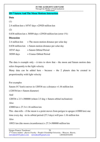 IN THE ALMIGHTY GOD NAME
Through the Mother of God mediation
I do this research
Gerges Francis Tawdrous/
2nd
Course student – physics Faculty – People's Friendship University – Moscow –Russia..
mrwaheid1@yahoo.com mrwaheid@gmail.com +201022532292
70
III-7 Saturn And The Moon Motions Interaction
Data
(1)
2.4 million km x 10747 days =25920 million km
(2)
0.838 million km x 30589 days =25920 million km (error 1%)
Discussion
2.4 million km = The moon motion distance per solar day
0.838 million km = Saturn motion distance per solar day
10747 days = Saturn Orbital Period
30589 days = Uranus Orbital Period
The data is example only – it tries to show that – the moon and Saturn motion data
refers frequently to the light velocity
Many data can be added here - because – the 2 planets data be created in
proportionality with light velocity
For examples
Saturn (9.7 km/s) moves in 120536 sec a distance =1.16 million km
(120536 km = Saturn diameter)
And
120536 x 2.5 =300000 (where 2.5 deg = Saturn orbital inclination)
Also
43000 km x 27.3=1.16 million km
This data tells – if the moon is a point moves from perigee to apogee (43000 km) one
time every day -in its orbital period (27.3 days) will pass 1.16 million km
Also
10921 km (the moon circumference) x 27.3=300000 million km
 