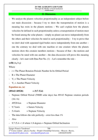 IN THE ALMIGHTY GOD NAME
Through the Mother of God mediation
I do this research
Gerges Francis Tawdrous/
2nd
Course student – physics Faculty – People's Friendship University – Moscow –Russia..
mrwaheid1@yahoo.com mrwaheid@gmail.com +201022532292
700
II- Discussion
- We analyze the planets velocities proportionality as an independent subject before
our main discussion - because I try to show the transportation of motion is a
meaning has roots in the planets motions – We can't explain how the planets
velocities be defined in such proportionality unless a transportation of motion must
be found among the solar planets – simply no planet can move independently from
the others and their velocities be rated in such proportionality - I try to prove that
we don't deal with separated rigid bodies move independently from one another –
one the contrary we deal with one machine or one creature where the planets
motions show this creature members motions – because of that – the motions and
velocities be rated with one another – the data discussion will prove this meaning
clearly – let's start with Data Part No. (1) - Let's remember the rule -
(r/R) (v1/ v2)
Where
- r = The Planet Rotation Periods Number In Its Orbital Period
- R = The Planet Diameter
- V1 = The Planet Velocity
- V2 = Another Planet Velocity
Equation no. (a)
(89143 /49528) = (9.7 /5.4)
- Neptune Orbital Period (59800 solar days) has 89143 Neptune rotation periods
(16.1 h)
- 49528 km = Neptune Diameter
- 9.7 km/s = Saturn Velocity
- 5.4 km/s = Neptune Velocity
- The data follows the rule perfectly – error less than 1%
- Also
- 9.7 /5.4 = 1.8 where 1.8 degrees = Neptune Orbital Inclination
 