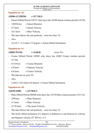 IN THE ALMIGHTY GOD NAME
Through the Mother of God mediation
I do this research
Gerges Francis Tawdrous/
2nd
Course student – physics Faculty – People's Friendship University – Moscow –Russia..
mrwaheid1@yahoo.com mrwaheid@gmail.com +201022532292
701
Equation no. (b)
(24106 x2 /120536) = (9.7 /24.1)
- Saturn Orbital Period (10747 solar days) has 24106 Saturn rotation periods (10.7h)
- 120536 km = Saturn Diameter
- 9.7 km/s = Saturn Velocity
- 24.1 km/s = Mars Velocity
- The data follows the rule perfectly – error less than 1%
- Also
- 24.1/9.7 = 2.5 where 2.5 degrees = Saturn Orbital Inclination
Equation no. (c)
(42683 /51118) = (5.4/6.8) (error 5%)
- Uranus Orbital Period (30589 solar days) has 42683 Uranus rotation periods
(17.2h)
- 51118 km = Uranus Diameter
- 5.8 km/s = Neptune Velocity
- 6.8 km/s = Uranus Velocity
- The data has an error 5%
- Also
- 5.4/6.8 = 0.8 where 0.8 degrees = Uranus Orbital Inclination
Equation no. (d)
(14178 /2390) = (27.78/4.7)
- Pluto Orbital Period (90560 solar days) has 14178 Pluto rotation periods (153.3 h)
- 2390 km = Pluto Diameter
- 4.7 km/s = Pluto Velocity
- 27.78 km/s = The moon Velocity
- The data follows the rule perfectly – error less than 1%
- The moon orbital inclination (5.1 degrees) is defined as a rate between its velocity
and Neptune velocity (27.78/5.4) = 5.1
 
