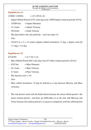IN THE ALMIGHTY GOD NAME
Through the Mother of God mediation
I do this research
Gerges Francis Tawdrous/
2nd
Course student – physics Faculty – People's Friendship University – Moscow –Russia..
mrwaheid1@yahoo.com mrwaheid@gmail.com +201022532292
702
Equation no. (e)
(10500 / 142984) = (13.1/29.8 x 6)
- Jupiter Orbital Period (4331 solar days) has 10500 Jupiter rotation periods (9.9 h)
- 142984 km = Jupiter Diameter
- 13.1 km/s = Jupiter Velocity
- 29.8 km/s = Earth Velocity
- The data follows the rule perfectly – error less than 1%
- Also
- (29.8/13.1) x 2 = 4.5 where (Jupiter orbital inclination 1.3 deg + Jupiter axial tilt
3.1 deg) = 4.4 deg
Equation no. (f)
671/6792 = (4.7 /24.1 x2)
- Mars Orbital Period (687 solar days) has 671 Mars rotation periods (24.6 h)
- 6792 km = Mars Diameter
- 24.1 km/s = Mars Velocity
- 4.7 km/s = Pluto Velocity
- The data has error 1.3%
- Also
- Mars orbital inclination 1.9 deg be defined as a rate between Mercury and Mars
velocities
- The rule doesn't work with the Earth almost because the moon orbital period = the
moon rotation period – and there are difficulties to us the rule with Mercury and
Venus because the rotation period is so great in comparison with the orbital period
 