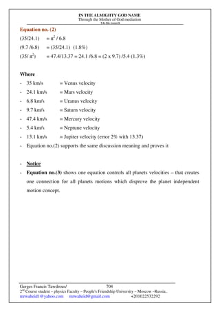 IN THE ALMIGHTY GOD NAME
Through the Mother of God mediation
I do this research
Gerges Francis Tawdrous/
2nd
Course student – physics Faculty – People's Friendship University – Moscow –Russia..
mrwaheid1@yahoo.com mrwaheid@gmail.com +201022532292
704
Equation no. (2)
(35/24.1) = π2
/ 6.8
(9.7 /6.8) = (35/24.1) (1.8%)
(35/ π2
) = 47.4/13.37 = 24.1 /6.8 = (2 x 9.7) /5.4 (1.3%)
Where
- 35 km/s = Venus velocity
- 24.1 km/s = Mars velocity
- 6.8 km/s = Uranus velocity
- 9.7 km/s = Saturn velocity
- 47.4 km/s = Mercury velocity
- 5.4 km/s = Neptune velocity
- 13.1 km/s = Jupiter velocity (error 2% with 13.37)
- Equation no.(2) supports the same discussion meaning and proves it
- Notice
- Equation no.(3) shows one equation controls all planets velocities – that creates
one connection for all planets motions which disprove the planet independent
motion concept.
 