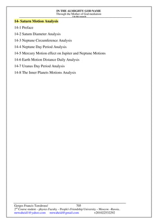IN THE ALMIGHTY GOD NAME
Through the Mother of God mediation
I do this research
Gerges Francis Tawdrous/
2nd
Course student – physics Faculty – People's Friendship University – Moscow –Russia..
mrwaheid1@yahoo.com mrwaheid@gmail.com +201022532292
705
14- Saturn Motion Analysis
14-1 Preface
14-2 Saturn Diameter Analysis
14-3 Neptune Circumference Analysis
14-4 Neptune Day Period Analysis
14-5 Mercury Motion effect on Jupiter and Neptune Motions
14-6 Earth Motion Distance Daily Analysis
14-7 Uranus Day Period Analysis
14-8 The Inner Planets Motions Analysis
 