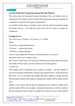 IN THE ALMIGHTY GOD NAME
Through the Mother of God mediation
I do this research
Gerges Francis Tawdrous/
2nd
Course student – physics Faculty – People's Friendship University – Moscow –Russia..
mrwaheid1@yahoo.com mrwaheid@gmail.com +201022532292
706
14-1 Preface
- Can The Motion Be Transported Among The Solar Planets?
- The motion data be transported among the planets, how can motions data be
transported if the motions aren't? Can the data transportation among the planets be
considered as a proof for the motion transportation?
- I use Saturn motion data as example to prove that the data be transported among
the planets motions – let's make this point more clear by using an example for
explanation
- Example No. (1)
- 10 x 10747 days x 24 hours = 10.7 hours x 2 x 120536
- Where
- 10747 days = Saturn Orbital Period
- 10.7 hours = Saturn Day Period
- 120536 km = Saturn Diameter
- Later we may explain how the data use Saturn diameter as a rate in it
- The point which I try to explain is that –
- The 3 values (10747 days, 10.7 hours and 120536 km) are Saturn Data and without
the number (10) the values can't be created as seen in this equation –
- I want to say
- This number (10) is transported from a planet to another – and this number is
necessary for Saturn motion data as the previous equation shows –In the discussion
Point (No. 13) we will follow the number (10) from a planet to another proving
that all planets motions data aimed to transport this number (10) to Saturn motion
data –
- Shortly- I try to prove that the data be transported from a planet to another and I
use this number (10) as one example – during the discussion we will see tenths of
data be transported from a planet to another but we keep our eyes on this number
 