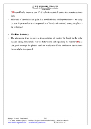 IN THE ALMIGHTY GOD NAME
Through the Mother of God mediation
I do this research
Gerges Francis Tawdrous/
2nd
Course student – physics Faculty – People's Friendship University – Moscow –Russia..
mrwaheid1@yahoo.com mrwaheid@gmail.com +201022532292
707
(10) specifically to prove that it's (really) transported among the planets motions
data.
- This task of the discussion point is a promised task and important one – basically
because it proves there's a transportation of data (or of motions) among the planets
be performed –
- The Idea Summary
- The discussion tries to prove a transportation of motion be found in the solar
system among the planets– we use Saturn data and especially the number (10) as
our guide through the planets motions to discover if the motions or the motions
data really be transported.
 