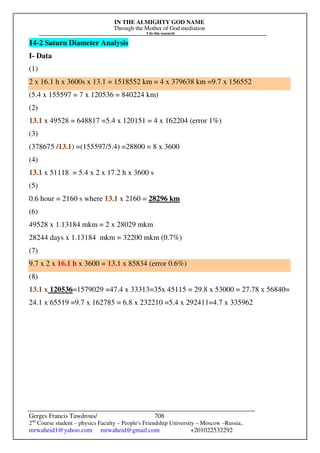 IN THE ALMIGHTY GOD NAME
Through the Mother of God mediation
I do this research
Gerges Francis Tawdrous/
2nd
Course student – physics Faculty – People's Friendship University – Moscow –Russia..
mrwaheid1@yahoo.com mrwaheid@gmail.com +201022532292
708
14-2 Saturn Diameter Analysis
I- Data
(1)
2 x 16.1 h x 3600s x 13.1 = 1518552 km = 4 x 379638 km =9.7 x 156552
(5.4 x 155597 = 7 x 120536 = 840224 km)
(2)
13.1 x 49528 = 648817 =5.4 x 120151 = 4 x 162204 (error 1%)
(3)
(378675 /13.1) =(155597/5.4) =28800 = 8 x 3600
(4)
13.1 x 51118 = 5.4 x 2 x 17.2 h x 3600 s
(5)
0.6 hour = 2160 s where 13.1 x 2160 = 28296 km
(6)
49528 x 1.13184 mkm = 2 x 28029 mkm
28244 days x 1.13184 mkm = 32200 mkm (0.7%)
(7)
9.7 x 2 x 16.1 h x 3600 = 13.1 x 85834 (error 0.6%)
(8)
13.1 x 120536=1579029 =47.4 x 33313=35x 45115 = 29.8 x 53000 = 27.78 x 56840=
24.1 x 65519 =9.7 x 162785 = 6.8 x 232210 =5.4 x 292411=4.7 x 335962
 