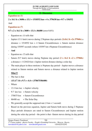 IN THE ALMIGHTY GOD NAME
Through the Mother of God mediation
I do this research
Gerges Francis Tawdrous/
2nd
Course student – physics Faculty – People's Friendship University – Moscow –Russia..
mrwaheid1@yahoo.com mrwaheid@gmail.com +201022532292
709
II- Discussion
Equation no (1)
2 x 16.1 h x 3600s x 13.1 = 1518552 km = 4 x 379638 km =9.7 x 156552
And
Equation no (7)
9.7 x 2 x 16.1 h x 3600 = 13.1 x 86400 (error 0.6%)
- Equation no. (1) tells that
- Jupiter (13.1 km/s) moves during 2 Neptune days periods (2x16.1 h =2x 57960s) a
distance = 1518552 km = 4 Saturn Circumferences = Saturn motion distance
during 155597 seconds (where 155597 km =Neptune Circumference)
- And
- Equation no. (7) tells that
- Saturn (9.7 km/s) moves during Neptune day period (2 x 16.1 h =2 x 57960s)
a distance = 1124424 km = Jupiter motion distance during a solar day
- The main player in these motions is Neptune day period – Jupiter moves a distance
related to Saturn motion and Saturn moves a distance related to Jupiter motion
Why??
- The fact is that
- (13.1)2
/(4 x 9.7) = 4.4 = (378675/86400)
- Where
- 13.1 km /sec = Jupiter velocity
- 9.7 km /sec = Saturn velocity
- 378675 km = Saturn Circumference
- 86400 sec = The Solar Day
- We generally accept the supposed rate (1 km = 1 second)
- Based on the previous equation, Jupiter and Saturn both move during 2 Neptune
Days periods distances are rated to Saturn Circumferences and Jupiter motion
during the solar day period – the point is that –Saturn moves during its day period
 