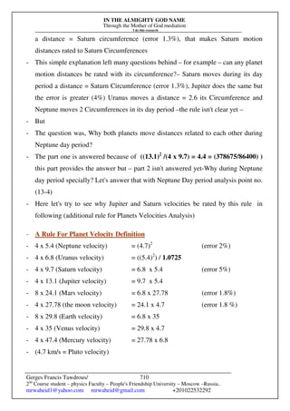 IN THE ALMIGHTY GOD NAME
Through the Mother of God mediation
I do this research
Gerges Francis Tawdrous/
2nd
Course student – physics Faculty – People's Friendship University – Moscow –Russia..
mrwaheid1@yahoo.com mrwaheid@gmail.com +201022532292
710
a distance = Saturn circumference (error 1.3%), that makes Saturn motion
distances rated to Saturn Circumferences
- This simple explanation left many questions behind – for example – can any planet
motion distances be rated with its circumference?– Saturn moves during its day
period a distance = Saturn Circumference (error 1.3%), Jupiter does the same but
the error is greater (4%) Uranus moves a distance = 2.6 its Circumference and
Neptune moves 2 Circumferences in its day period –the rule isn't clear yet –
- But
- The question was, Why both planets move distances related to each other during
Neptune day period?
- The part one is answered because of ((13.1)2
/(4 x 9.7) = 4.4 = (378675/86400) )
this part provides the answer but – part 2 isn't answered yet-Why during Neptune
day period specially? Let's answer that with Neptune Day period analysis point no.
(13-4)
- Here let's try to see why Jupiter and Saturn velocities be rated by this rule in
following (additional rule for Planets Velocities Analysis)
- A Rule For Planet Velocity Definition
- 4 x 5.4 (Neptune velocity) = (4.7)2
(error 2%)
- 4 x 6.8 (Uranus velocity) = ((5.4)2
) / 1.0725
- 4 x 9.7 (Saturn velocity) = 6.8 x 5.4 (error 5%)
- 4 x 13.1 (Jupiter velocity) = 9.7 x 5.4
- 8 x 24.1 (Mars velocity) = 6.8 x 27.78 (error 1.8%)
- 4 x 27.78 (the moon velocity) = 24.1 x 4.7 (error 1.8 %)
- 8 x 29.8 (Earth velocity) = 6.8 x 35
- 4 x 35 (Venus velocity) = 29.8 x 4.7
- 4 x 47.4 (Mercury velocity) = 27.78 x 6.8
- (4.7 km/s = Pluto velocity)
 