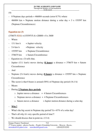 IN THE ALMIGHTY GOD NAME
Through the Mother of God mediation
I do this research
Gerges Francis Tawdrous/
2nd
Course student – physics Faculty – People's Friendship University – Moscow –Russia..
mrwaheid1@yahoo.com mrwaheid@gmail.com +201022532292
712
(4)
- 8 Neptune days periods = 466884 seconds (error 0.7%) where
- 466884 km = Neptune motion distance during a solar day = 3 x 155597 km
(Neptune Circumferences)
Equation no (3)
(378675 /13.1) =(155597/5.4) =28800 = 8 x 3600
- Where
- 13.1 km /s = Jupiter velocity
- 5.4 km /s =Neptune velocity
- 155597 km = Neptune Circumference
- 378675 km = Saturn Circumference
- Equation no. (3) tells that,
- Jupiter (13.1 km/s) moves during (8 hours) a distance = 378675 km = Saturn
Circumference
- And
- Neptune (5.4 km/s) moves during (8 hours) a distance = 155597 km = Neptune
Circumference
- The secret is that 8 hours is around (50%) of Neptune day period (16.1 h)
- Means
- During 2 Neptune days periods
o Jupiter moves a distance = 4 Saturn Circumferences
o Neptune moves a distance = 4 Neptune Circumferences
o Saturn moves a distance = Jupiter motion distance during a solar day
- Why?
- What's the big secret in Neptune day period? It = 67% of a solar day!
- That's all why it's very specific period of time?!
- We should discuss that in point no. (13-4)
 