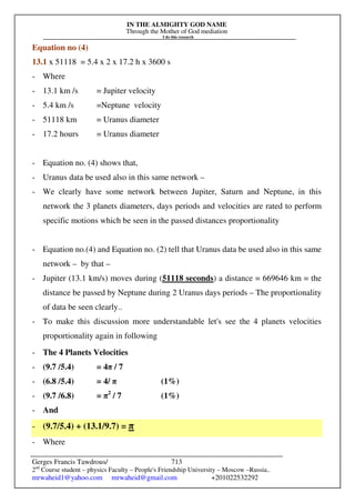 IN THE ALMIGHTY GOD NAME
Through the Mother of God mediation
I do this research
Gerges Francis Tawdrous/
2nd
Course student – physics Faculty – People's Friendship University – Moscow –Russia..
mrwaheid1@yahoo.com mrwaheid@gmail.com +201022532292
713
Equation no (4)
13.1 x 51118 = 5.4 x 2 x 17.2 h x 3600 s
- Where
- 13.1 km /s = Jupiter velocity
- 5.4 km /s =Neptune velocity
- 51118 km = Uranus diameter
- 17.2 hours = Uranus diameter
- Equation no. (4) shows that,
- Uranus data be used also in this same network –
- We clearly have some network between Jupiter, Saturn and Neptune, in this
network the 3 planets diameters, days periods and velocities are rated to perform
specific motions which be seen in the passed distances proportionality
- Equation no.(4) and Equation no. (2) tell that Uranus data be used also in this same
network – by that –
- Jupiter (13.1 km/s) moves during (51118 seconds) a distance = 669646 km = the
distance be passed by Neptune during 2 Uranus days periods – The proportionality
of data be seen clearly..
- To make this discussion more understandable let's see the 4 planets velocities
proportionality again in following
- The 4 Planets Velocities
- (9.7 /5.4) = 4π / 7
- (6.8 /5.4) = 4/ π (1%)
- (9.7 /6.8) = π2
/ 7 (1%)
- And
- (9.7/5.4) + (13.1/9.7) = π
- Where
 
