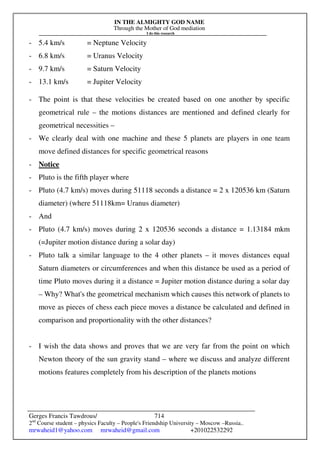 IN THE ALMIGHTY GOD NAME
Through the Mother of God mediation
I do this research
Gerges Francis Tawdrous/
2nd
Course student – physics Faculty – People's Friendship University – Moscow –Russia..
mrwaheid1@yahoo.com mrwaheid@gmail.com +201022532292
714
- 5.4 km/s = Neptune Velocity
- 6.8 km/s = Uranus Velocity
- 9.7 km/s = Saturn Velocity
- 13.1 km/s = Jupiter Velocity
- The point is that these velocities be created based on one another by specific
geometrical rule – the motions distances are mentioned and defined clearly for
geometrical necessities –
- We clearly deal with one machine and these 5 planets are players in one team
move defined distances for specific geometrical reasons
- Notice
- Pluto is the fifth player where
- Pluto (4.7 km/s) moves during 51118 seconds a distance = 2 x 120536 km (Saturn
diameter) (where 51118km= Uranus diameter)
- And
- Pluto (4.7 km/s) moves during 2 x 120536 seconds a distance = 1.13184 mkm
(=Jupiter motion distance during a solar day)
- Pluto talk a similar language to the 4 other planets – it moves distances equal
Saturn diameters or circumferences and when this distance be used as a period of
time Pluto moves during it a distance = Jupiter motion distance during a solar day
– Why? What's the geometrical mechanism which causes this network of planets to
move as pieces of chess each piece moves a distance be calculated and defined in
comparison and proportionality with the other distances?
- I wish the data shows and proves that we are very far from the point on which
Newton theory of the sun gravity stand – where we discuss and analyze different
motions features completely from his description of the planets motions
 