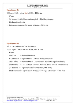 IN THE ALMIGHTY GOD NAME
Through the Mother of God mediation
I do this research
Gerges Francis Tawdrous/
2nd
Course student – physics Faculty – People's Friendship University – Moscow –Russia..
mrwaheid1@yahoo.com mrwaheid@gmail.com +201022532292
715
Equation no (5)
0.6 hour = 2160 s where 13.1 x 2160 = 28296 km
- Where
- 0.6 hours = 24.6 h (Mars rotation period) – 24h (the solar day)
- The Equation tells that
- Jupiter moves during (0.6 hours) distance = 28296 km
Equation no (6)
49528 x 1.13184 mkm = 2 x 28029 mkm
28244 days x 1.13184 mkm = 32200 mkm (0.7%)
- Where
- 49528 km = Neptune Diameter
- 1.13184 mkm = Jupiter Motion Distance During a solar day
- 28244 mkm = Neptune Orbital Circumference (be used as a period of time)
- 32200 mkm = The different distance between Pluto orbital circumference
(37100mkm) and Jupiter orbital Circumference (4900 mkm)
- The Equation tells Jupiter moves during (28244 days) a distance = 32200 mkm
 