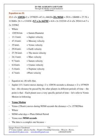 IN THE ALMIGHTY GOD NAME
Through the Mother of God mediation
I do this research
Gerges Francis Tawdrous/
2nd
Course student – physics Faculty – People's Friendship University – Moscow –Russia..
mrwaheid1@yahoo.com mrwaheid@gmail.com +201022532292
716
Equation no (8)
13.1 x2x 120536=2 x 1579029 =47.4 x 66626=35x 90560 = 29.8 x 106000 = 27.78 x
113680= 24.1 x 131038 =9.7 x 2x 162785 = 6.8 x 2x 232210 =5.4 x2x 292411=4.7 x
2x 335962
- Where
- 120536 km = Saturn Diameter
- 13.1 km/s = Jupiter velocity
- 47.4 km/s = Mercury velocity
- 35 km/s = Venus velocity
- 29.8 km/s = Earth velocity
- 27.78 km/s = The moon velocity
- 24.1 km/s = Mars velocity
- 9.7 km/s = Saturn velocity
- 6.8 km/s = Uranus velocity
- 5.4 km/s = Neptune velocity
- 4.7 km/s =Pluto velocity
-
- Equation no. (8) tells that,
- Jupiter (13.1 km/s) moves during ( 2 x 120536 seconds) a distance = 2 x 1579029
km – this distance be passed by the other planets in different periods of time – the
point is that – Each planet uses a very specific period of time – let's refer to Venus
Motion in following
- Venus Motion
- Venus (35km/s) moves during 90560 seconds the distance = 2 x 1579029km
- Where
- 90560 solar days = Pluto Orbital Period
- Venus uses 90560 seconds
- The data is a complex one because –
 