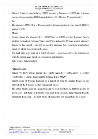 IN THE ALMIGHTY GOD NAME
Through the Mother of God mediation
I do this research
Gerges Francis Tawdrous/
2nd
Course student – physics Faculty – People's Friendship University – Moscow –Russia..
mrwaheid1@yahoo.com mrwaheid@gmail.com +201022532292
717
- Pluto (4.7 km /s) moves during 90560 seconds a distance = 425632 km = Venus
motion distance during 12104 seconds (where 12104 km = Venus diameter)
- But
- The distance 425632 km = Uranus motion distance during its day period 421056
km (error 1%)
- Means
- Venus moves the distance 2 x 1579029km in 90560 seconds because there's
another connection between Venus and Pluto related to Uranus motion distance
during its day period – but still we need to discover the geometrical mechanism
based on which these motions be done
- We deal with a network or a board of chess – each piece moves in comparison
with the other pieces based on geometrical calculations.
- Let's look at Saturn motion
- Saturn Motion
- Saturn (9.7 km/s) moves during (2 x 162785 seconds = 160592 error 1%) where
(160592 km = Uranus diameter) the distance 2 x 1579029
- Saturn using of Uranus diameter as a period of time be created based on the
network of the 5 planets we have discussed before
- The other planets data be interesting and we will use them in different points of
discussion – but there's a difficulty to explain them in details here because it needs
extending discussion – the next points of discussion will make them more clear
 
