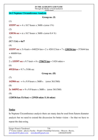 IN THE ALMIGHTY GOD NAME
Through the Mother of God mediation
I do this research
Gerges Francis Tawdrous/
2nd
Course student – physics Faculty – People's Friendship University – Moscow –Russia..
mrwaheid1@yahoo.com mrwaheid@gmail.com +201022532292
718
14-3 Neptune Circumference Analysis
Group no. (I)
(1)
155597 sec = 4 x 10.7 hours x 3600 s (error 1%)
(2)
120536 sec = π x 10.7 hours x 3600 s (error 0.4 %)
(3)
(9.7 / 5.4) = 4π/7
(4)
155597 sec x 5.4 km/s = 840224 km = 2 x 420112 km = 7 x 120536 km = 373644 km
+ 466884 km
(5)
2 x 155597 sec x 9.7 km/s = 8 x 378675 km = 3.024 mkm =
(6)
49528 km = 9.7 x 5106 sec
Group no. (II)
(7)
142984 sec = 4 x 9.9 hours x 3600 s (error 361/360)
(8)
2x 160592 sec = 9 x 9.9 hours x 3600 s (error 361/360)
(9)
(120536 km /5.4 km) = (25920 mkm /1.16 mkm)
Notice
In Neptune Circumference analysis there are many data be used from Saturn diameter
analysis but we need to extend the discussion for better vision – for that we have to
repeat the data using.
 