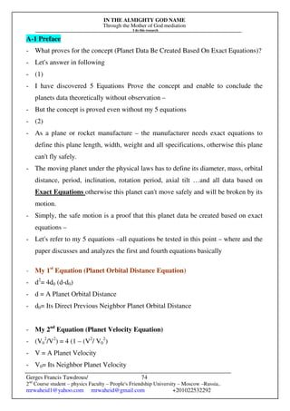 IN THE ALMIGHTY GOD NAME
Through the Mother of God mediation
I do this research
Gerges Francis Tawdrous/
2nd
Course student – physics Faculty – People's Friendship University – Moscow –Russia..
mrwaheid1@yahoo.com mrwaheid@gmail.com +201022532292
74
A-1 Preface
- What proves for the concept (Planet Data Be Created Based On Exact Equations)?
- Let's answer in following
- (1)
- I have discovered 5 Equations Prove the concept and enable to conclude the
planets data theoretically without observation –
- But the concept is proved even without my 5 equations
- (2)
- As a plane or rocket manufacture – the manufacturer needs exact equations to
define this plane length, width, weight and all specifications, otherwise this plane
can't fly safely.
- The moving planet under the physical laws has to define its diameter, mass, orbital
distance, period, inclination, rotation period, axial tilt …and all data based on
Exact Equations otherwise this planet can't move safely and will be broken by its
motion.
- Simply, the safe motion is a proof that this planet data be created based on exact
equations –
- Let's refer to my 5 equations –all equations be tested in this point – where and the
paper discusses and analyzes the first and fourth equations basically
- My 1st
Equation (Planet Orbital Distance Equation)
- d2
= 4d0 (d-d0)
- d = A Planet Orbital Distance
- d0= Its Direct Previous Neighbor Planet Orbital Distance
- My 2nd
Equation (Planet Velocity Equation)
- (V0
2
/V2
) = 4 (1 – (V2
/ V0
2
)
- V = A Planet Velocity
- V0= Its Neighbor Planet Velocity
 
