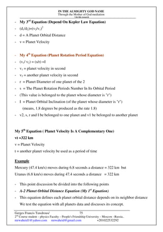 IN THE ALMIGHTY GOD NAME
Through the Mother of God mediation
I do this research
Gerges Francis Tawdrous/
2nd
Course student – physics Faculty – People's Friendship University – Moscow –Russia..
mrwaheid1@yahoo.com mrwaheid@gmail.com +201022532292
75
- My 3rd
Equation (Depend On Kepler Law Equation)
- (d1/d2)=(v2/v1)2
- d = A Planet Orbital Distance
- v = Planet Velocity
- My 4th
Equation (Planet Rotation Period Equation)
- (v1/ v2) = (s/r) =I
- v1 = planet velocity in second
- v2 = another planet velocity in second
- r = Planet Diameter of one planet of the 2
- s = The Planet Rotation Periods Number In Its Orbital Period
- (This value is belonged to the planet whose diameter is "r")
- I = Planet Orbital Inclination (of the planet whose diameter is "r")
(means, 1.8 degrees be produced as the rate 1.8)
- v2, s, r and I be belonged to one planet and v1 be belonged to another planet
My 5th
Equation ( Planet Velocity Is A Complementary One)
vt =322 km
v = Planet Velocity
t = another planet velocity be used as a period of time
Example
Mercury (47.4 km/s) moves during 6.8 seconds a distance = 322 km but
Uranus (6.8 km/s) moves during 47.4 seconds a distance = 322 km
- This point discussion be divided into the following points
- A-2 Planet Orbital Distance Equation (My 1st
Equation)
- This equation defines each planet orbital distance depends on its neighbor distance
We test the equation with all planets data and discusses its concept.
 