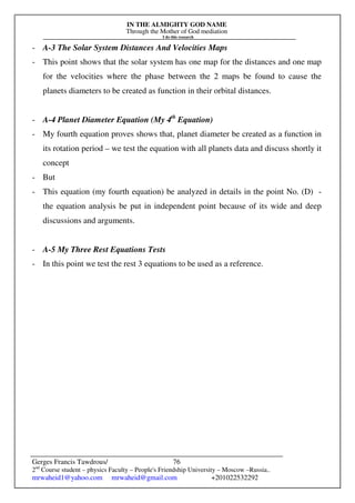 IN THE ALMIGHTY GOD NAME
Through the Mother of God mediation
I do this research
Gerges Francis Tawdrous/
2nd
Course student – physics Faculty – People's Friendship University – Moscow –Russia..
mrwaheid1@yahoo.com mrwaheid@gmail.com +201022532292
76
- A-3 The Solar System Distances And Velocities Maps
- This point shows that the solar system has one map for the distances and one map
for the velocities where the phase between the 2 maps be found to cause the
planets diameters to be created as function in their orbital distances.
- A-4 Planet Diameter Equation (My 4th
Equation)
- My fourth equation proves shows that, planet diameter be created as a function in
its rotation period – we test the equation with all planets data and discuss shortly it
concept
- But
- This equation (my fourth equation) be analyzed in details in the point No. (D) -
the equation analysis be put in independent point because of its wide and deep
discussions and arguments.
- A-5 My Three Rest Equations Tests
- In this point we test the rest 3 equations to be used as a reference.
 